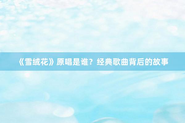 《雪绒花》原唱是谁？经典歌曲背后的故事